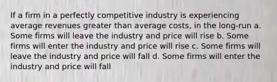 If a firm in a perfectly competitive industry is experiencing average revenues greater than average costs, in the long-run a. Some firms will leave the industry and price will rise b. Some firms will enter the industry and price will rise c. Some firms will leave the industry and price will fall d. Some firms will enter the industry and price will fall