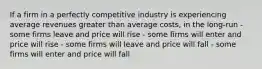 If a firm in a perfectly competitive industry is experiencing average revenues greater than average costs, in the long-run - some firms leave and price will rise - some firms will enter and price will rise - some firms will leave and price will fall - some firms will enter and price will fall