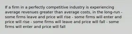 If a firm in a perfectly competitive industry is experiencing average revenues <a href='https://www.questionai.com/knowledge/ktgHnBD4o3-greater-than' class='anchor-knowledge'>greater than</a> average costs, in the long-run - some firms leave and price will rise - some firms will enter and price will rise - some firms will leave and price will fall - some firms will enter and price will fall