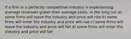 If a firm in a perfectly competitive industry is experiencing average revenues grater then average costs, in the long run a) some firms will leave the industry and price will rise b) some firms will enter the industry and price will rise c) some firms will leave the industry and price will fall d) some firms will enter the industry and price will fall