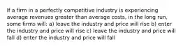 If a firm in a perfectly competitive industry is experiencing average revenues greater than average costs, in the long run, some firms will: a) leave the industry and price will rise b) enter the industry and price will rise c) leave the industry and price will fall d) enter the industry and price will fall