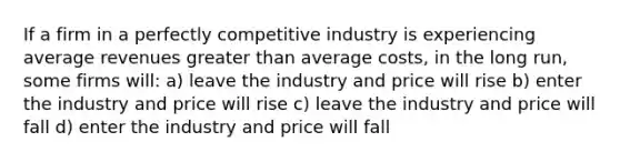 If a firm in a perfectly competitive industry is experiencing average revenues greater than average costs, in the long run, some firms will: a) leave the industry and price will rise b) enter the industry and price will rise c) leave the industry and price will fall d) enter the industry and price will fall