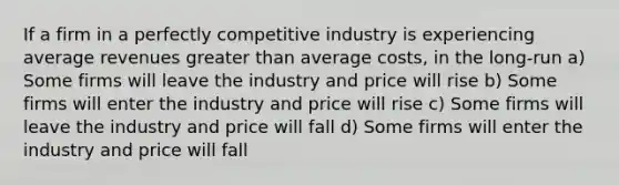 If a firm in a perfectly competitive industry is experiencing average revenues greater than average costs, in the long-run a) Some firms will leave the industry and price will rise b) Some firms will enter the industry and price will rise c) Some firms will leave the industry and price will fall d) Some firms will enter the industry and price will fall