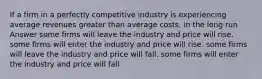 If a firm in a perfectly competitive industry is experiencing average revenues greater than average costs, in the long run Answer some firms will leave the industry and price will rise. some firms will enter the industry and price will rise. some firms will leave the industry and price will fall. some firms will enter the industry and price will fall