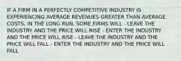 IF A FIRM IN A PERFECTLY COMPETITIVE INDUSTRY IS EXPERIENCING AVERAGE REVENUES GREATER THAN AVERAGE COSTS, IN THE LONG RUN, SOME FIRMS WILL - LEAVE THE INDUSTRY AND THE PRICE WILL RISE - ENTER THE INDUSTRY AND THE PRICE WILL RISE - LEAVE THE INDUSTRY AND THE PRICE WILL FALL - ENTER THE INDUSTRY AND THE PRICE WILL FALL