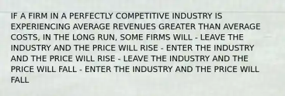 IF A FIRM IN A PERFECTLY COMPETITIVE INDUSTRY IS EXPERIENCING AVERAGE REVENUES <a href='https://www.questionai.com/knowledge/ktgHnBD4o3-greater-than' class='anchor-knowledge'>greater than</a> AVERAGE COSTS, IN THE LONG RUN, SOME FIRMS WILL - LEAVE THE INDUSTRY AND THE PRICE WILL RISE - ENTER THE INDUSTRY AND THE PRICE WILL RISE - LEAVE THE INDUSTRY AND THE PRICE WILL FALL - ENTER THE INDUSTRY AND THE PRICE WILL FALL