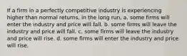 If a firm in a perfectly competitive industry is experiencing higher than normal returns, in the long run, a. some firms will enter the industry and price will fall. b. some firms will leave the industry and price will fall. c. some firms will leave the industry and price will rise. d. some firms will enter the industry and price will rise.