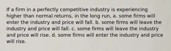 If a firm in a perfectly competitive industry is experiencing higher than normal returns, in the long run, a. some firms will enter the industry and price will fall. b. some firms will leave the industry and price will fall. c. some firms will leave the industry and price will rise. d. some firms will enter the industry and price will rise.