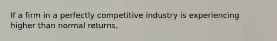 If a firm in a perfectly competitive industry is experiencing higher than normal returns,