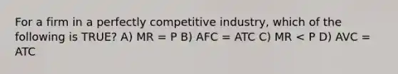 For a firm in a perfectly competitive industry, which of the following is TRUE? A) MR = P B) AFC = ATC C) MR < P D) AVC = ATC