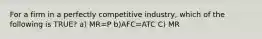 For a firm in a perfectly competitive industry, which of the following is TRUE? a) MR=P b)AFC=ATC C) MR<P D)AVC=ATC