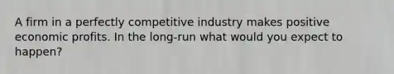 A firm in a perfectly competitive industry makes positive economic profits. In the long-run what would you expect to happen?