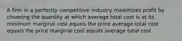 A firm in a perfectly competitive industry maximizes profit by choosing the quantity at which average total cost is at its minimum marginal cost equals the price average total cost equals the price marginal cost equals average total cost