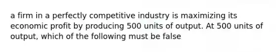 a firm in a perfectly competitive industry is maximizing its economic profit by producing 500 units of output. At 500 units of output, which of the following must be false