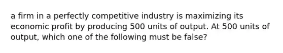 a firm in a perfectly competitive industry is maximizing its economic profit by producing 500 units of output. At 500 units of output, which one of the following must be false?