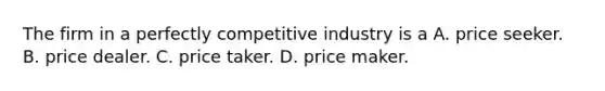 The firm in a perfectly competitive industry is a A. price seeker. B. price dealer. C. price taker. D. price maker.