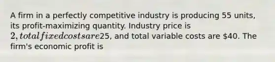 A firm in a perfectly competitive industry is producing 55 units, its profit-maximizing quantity. Industry price is 2, total fixed costs are25, and total variable costs are 40. The firm's economic profit is