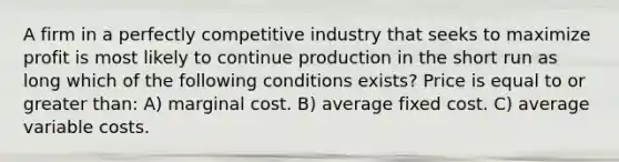 A firm in a perfectly competitive industry that seeks to maximize profit is most likely to continue production in the short run as long which of the following conditions exists? Price is equal to or greater than: A) marginal cost. B) average fixed cost. C) average variable costs.