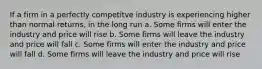 If a firm in a perfectly competitve industry is experiencing higher than normal returns, in the long run a. ​Some firms will enter the industry and price will rise b. ​Some firms will leave the industry and price will fall c. ​Some firms will enter the industry and price will fall d. ​Some firms will leave the industry and price will rise