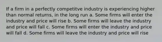 If a firm in a perfectly competitve industry is experiencing higher than normal returns, in the long run a. ​Some firms will enter the industry and price will rise b. ​Some firms will leave the industry and price will fall c. ​Some firms will enter the industry and price will fall d. ​Some firms will leave the industry and price will rise