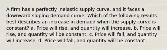 A firm has a perfectly inelastic supply curve, and it faces a downward sloping demand curve. Which of the following results best describes an increase in demand when the supply curve is constant? a. Price will rise, and quantity will increase. b. Price will rise, and quantity will be constant. c. Price will fall, and quantity will increase. d. Price will fall, and quantity will be constant.