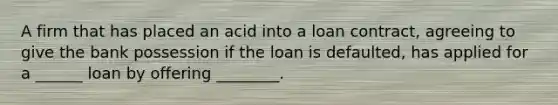 A firm that has placed an acid into a loan contract, agreeing to give the bank possession if the loan is defaulted, has applied for a ______ loan by offering ________.