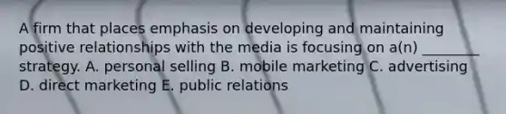 A firm that places emphasis on developing and maintaining positive relationships with the media is focusing on a(n) ________ strategy. A. personal selling B. mobile marketing C. advertising D. direct marketing E. public relations