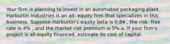 Your firm is planning to invest in an automated packaging plant. Harburtin Industries is an all- equity firm that specializes in this business. Suppose Harburtin's equity beta is 0.84 , the risk- free rate is 4% , and the market risk premium is 5%.a. If your firm's project is all-equity financed, estimate its cost of capital.