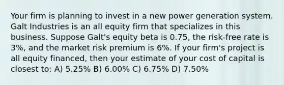 Your firm is planning to invest in a new power generation system. Galt Industries is an all equity firm that specializes in this business. Suppose Galt's equity beta is 0.75, the risk-free rate is 3%, and the market risk premium is 6%. If your firm's project is all equity financed, then your estimate of your cost of capital is closest to: A) 5.25% B) 6.00% C) 6.75% D) 7.50%