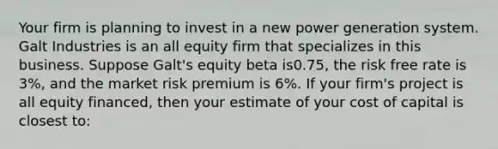 Your firm is planning to invest in a new power generation system. Galt Industries is an all equity firm that specializes in this business. Suppose Galt's equity beta is0.75, the risk free rate is 3%, and the market risk premium is 6%. If your firm's project is all equity financed, then your estimate of your cost of capital is closest to: