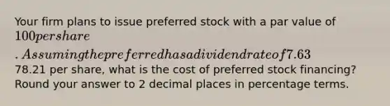 Your firm plans to issue preferred stock with a par value of 100 per share. Assuming the preferred has a dividend rate of 7.63% and is expected to sell for78.21 per share, what is the cost of preferred stock financing? Round your answer to 2 decimal places in percentage terms.