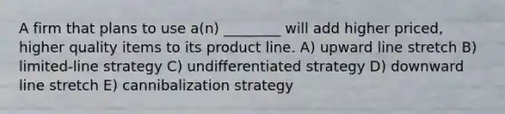 A firm that plans to use a(n) ________ will add higher priced, higher quality items to its product line. A) upward line stretch B) limited-line strategy C) undifferentiated strategy D) downward line stretch E) cannibalization strategy