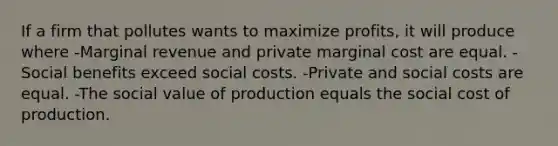 If a firm that pollutes wants to maximize profits, it will produce where -Marginal revenue and private marginal cost are equal. -Social benefits exceed social costs. -Private and social costs are equal. -The social value of production equals the social cost of production.