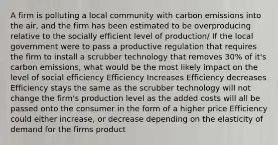 A firm is polluting a local community with carbon emissions into the air, and the firm has been estimated to be overproducing relative to the socially efficient level of production/ If the local government were to pass a productive regulation that requires the firm to install a scrubber technology that removes 30% of it's carbon emissions, what would be the most likely impact on the level of social efficiency Efficiency Increases Efficiency decreases Efficiency stays the same as the scrubber technology will not change the firm's production level as the added costs will all be passed onto the consumer in the form of a higher price Efficiency could either increase, or decrease depending on the elasticity of demand for the firms product