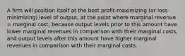 A firm will position itself at the best profit-maximizing (or loss-minimizing) level of output, at the point where marginal revenue = marginal cost, because output levels prior to this amount have lower marginal revenues in comparison with their marginal costs, and output levels after this amount have higher marginal revenues in comparison with their marginal costs.