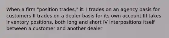 When a firm "position trades," it: I trades on an agency basis for customers II trades on a dealer basis for its own account III takes inventory positions, both long and short IV interpositions itself between a customer and another dealer