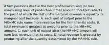 A firm positions itself in the best profit-maximising (or loss minimising) level of production if that amount of output reflects the point at which the last unit's marginal revenue is equal to its marginal cost because: A. each unit of output prior to the MR=MC rule earns more revenue for the firm than its costs. B. total revenue is greatest at amounts prior to the MR=MC amount. C. each unit of output after the MR=MC amount will earn less revenue that its costs. D. total revenue is greatest by producing after the quantity determined by the MR=MC rule.