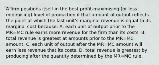 A firm positions itself in the best profit-maximising (or loss minimising) level of production if that amount of output reflects the point at which the last unit's marginal revenue is equal to its marginal cost because: A. each unit of output prior to the MR=MC rule earns more revenue for the firm than its costs. B. total revenue is greatest at amounts prior to the MR=MC amount. C. each unit of output after the MR=MC amount will earn less revenue that its costs. D. total revenue is greatest by producing after the quantity determined by the MR=MC rule.