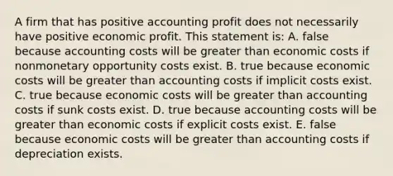 A firm that has positive accounting profit does not necessarily have positive economic profit. This statement is: A. false because accounting costs will be greater than economic costs if nonmonetary opportunity costs exist. B. true because economic costs will be greater than accounting costs if implicit costs exist. C. true because economic costs will be greater than accounting costs if sunk costs exist. D. true because accounting costs will be greater than economic costs if explicit costs exist. E. false because economic costs will be greater than accounting costs if depreciation exists.