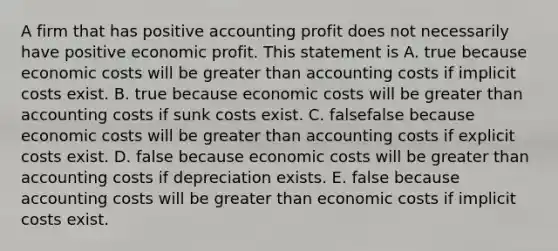 A firm that has positive accounting profit does not necessarily have positive economic profit. This statement is A. true because economic costs will be greater than accounting costs if implicit costs exist. B. true because economic costs will be greater than accounting costs if sunk costs exist. C. falsefalse because economic costs will be greater than accounting costs if explicit costs exist. D. false because economic costs will be greater than accounting costs if depreciation exists. E. false because accounting costs will be greater than economic costs if implicit costs exist.