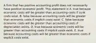 A firm that has positive accounting profit does not necessarily have positive economic profit. This statement is A. true because economic costs will be greater than accounting costs if sunk costs exist. B. false because accounting costs will be greater than economic costs if implicit costs exist. C. false because economic costs will be greater than accounting costs if depreciation exists. D. true because economic costs will be greater than accounting costs if implicit costs exist. E. true because accounting costs will be greater than economic costs if explicit costs exist.