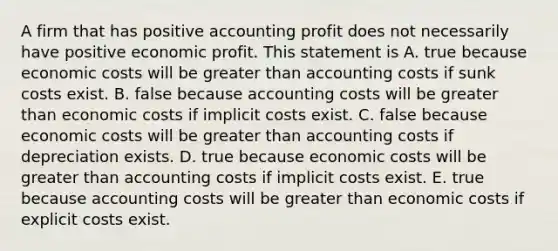 A firm that has positive accounting profit does not necessarily have positive economic profit. This statement is A. true because economic costs will be greater than accounting costs if sunk costs exist. B. false because accounting costs will be greater than economic costs if implicit costs exist. C. false because economic costs will be greater than accounting costs if depreciation exists. D. true because economic costs will be greater than accounting costs if implicit costs exist. E. true because accounting costs will be greater than economic costs if explicit costs exist.