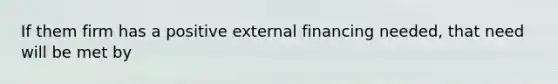 If them firm has a positive external financing needed, that need will be met by