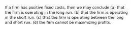 If a firm has positive fixed costs, then we may conclude (a) that the firm is operating in the long run. (b) that the firm is operating in the short run. (c) that the firm is operating between the long and short run. (d) the firm cannot be maximizing profits.