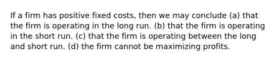 If a firm has positive fixed costs, then we may conclude (a) that the firm is operating in the long run. (b) that the firm is operating in the short run. (c) that the firm is operating between the long and short run. (d) the firm cannot be maximizing profits.