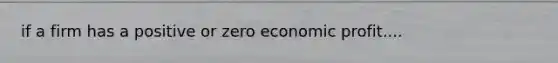 if a firm has a positive or zero economic profit....