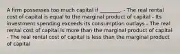 A firm possesses too much capital if ________. - The real rental cost of capital is equal to the marginal product of capital - Its investment spending exceeds its consumption outlays - The real rental cost of capital is more than the marginal product of capital - The real rental cost of capital is less than the marginal product of capital