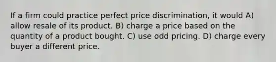 If a firm could practice perfect price discrimination, it would A) allow resale of its product. B) charge a price based on the quantity of a product bought. C) use odd pricing. D) charge every buyer a different price.