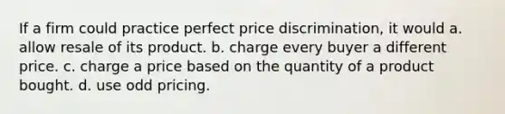 If a firm could practice perfect price discrimination, it would a. allow resale of its product. b. charge every buyer a different price. c. charge a price based on the quantity of a product bought. d. use odd pricing.