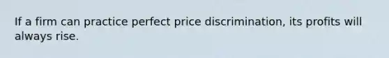 If a firm can practice perfect price discrimination, its profits will always rise.